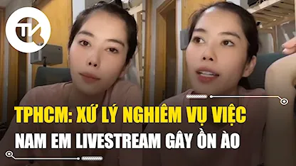 TPHCM: Xử lý nghiêm vụ việc Nam Em livestream gây ồn ào