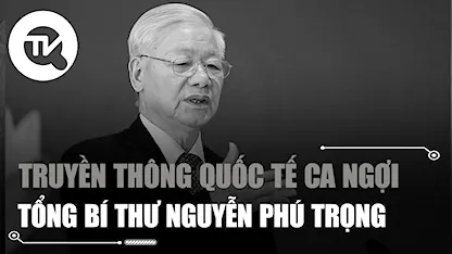 Truyền thông quốc tế ca ngợi sự lãnh đạo của Tổng Bí thư Nguyễn Phú Trọng